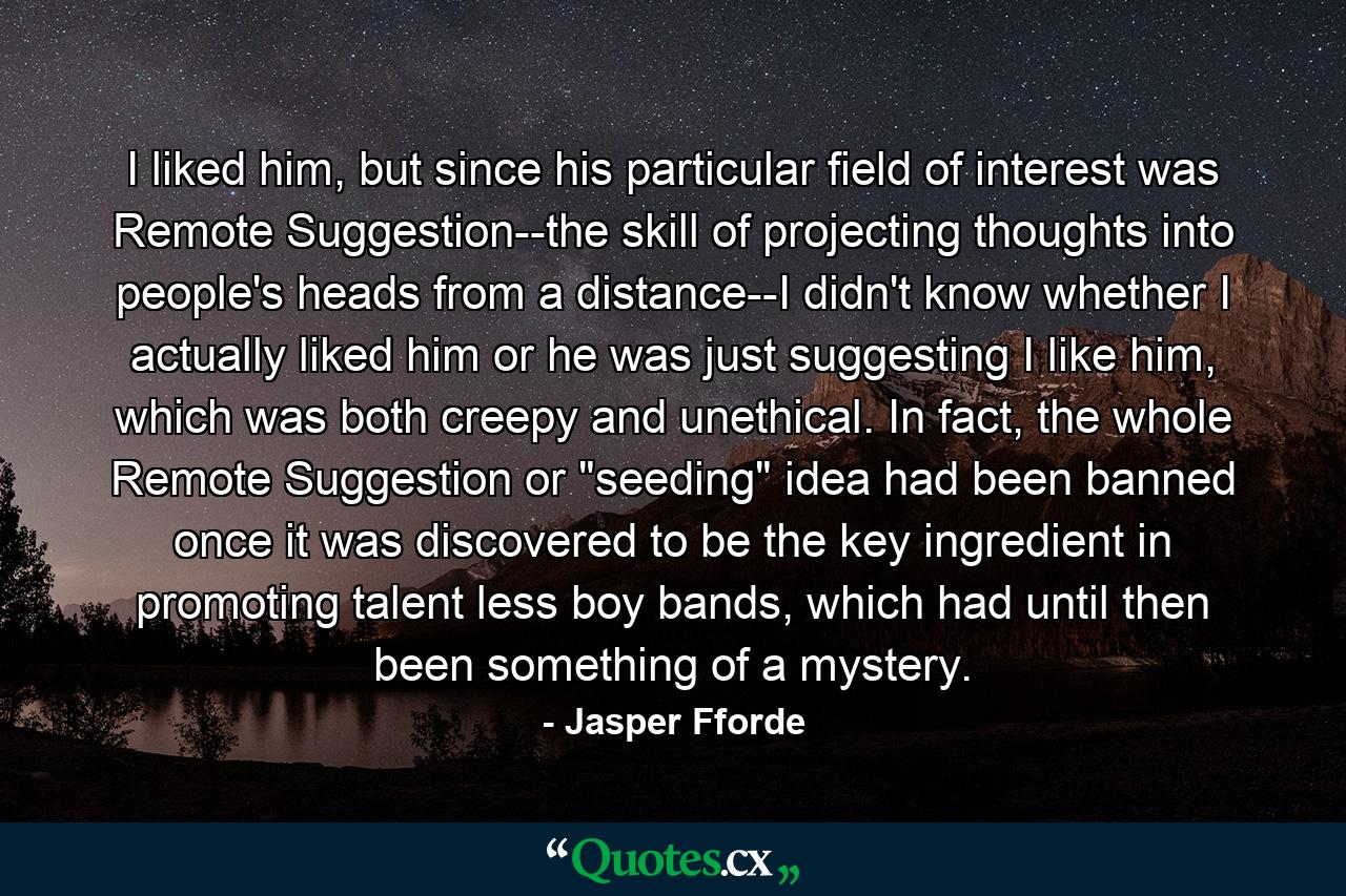 I liked him, but since his particular field of interest was Remote Suggestion--the skill of projecting thoughts into people's heads from a distance--I didn't know whether I actually liked him or he was just suggesting I like him, which was both creepy and unethical. In fact, the whole Remote Suggestion or 