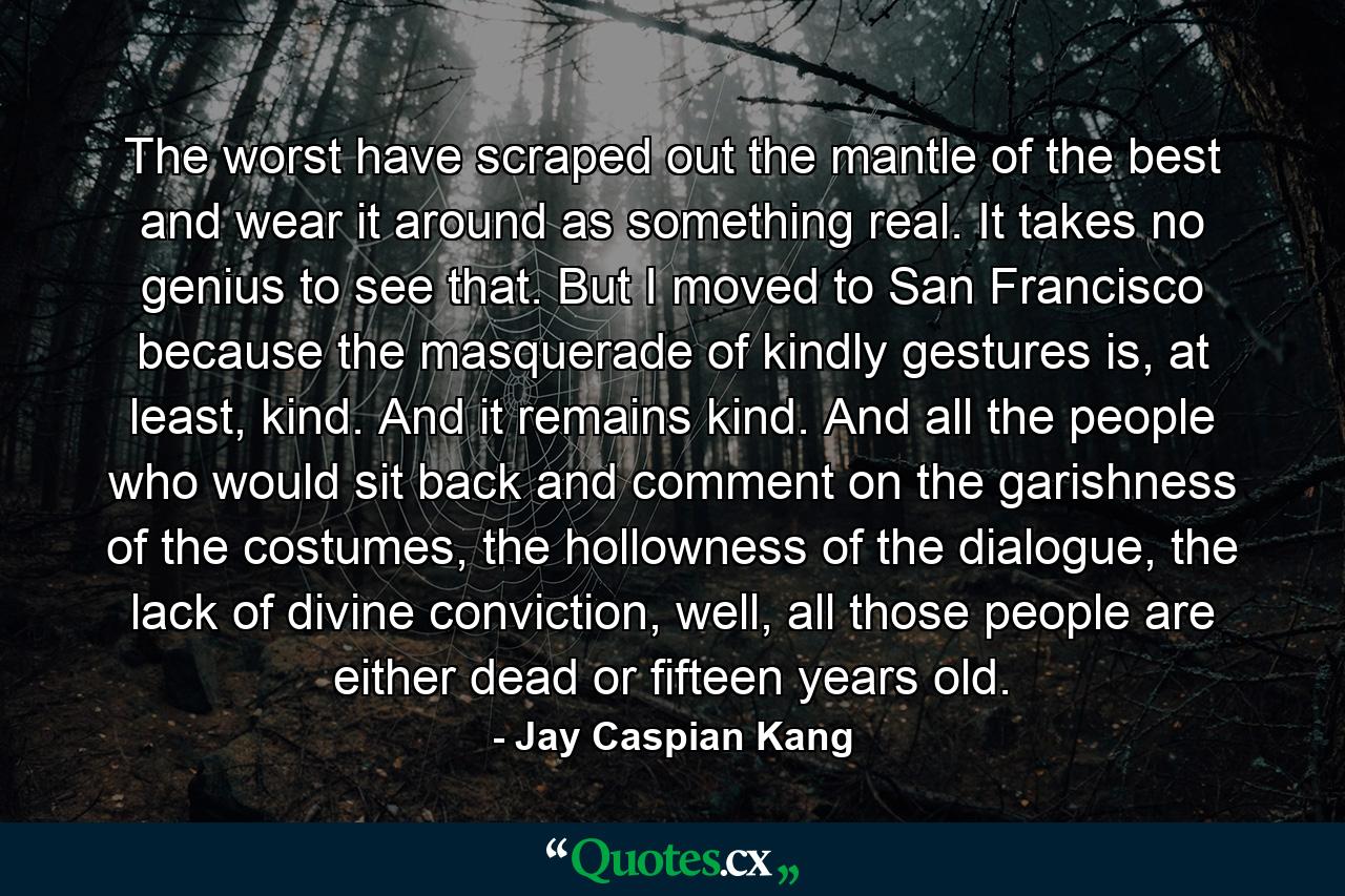 The worst have scraped out the mantle of the best and wear it around as something real. It takes no genius to see that. But I moved to San Francisco because the masquerade of kindly gestures is, at least, kind. And it remains kind. And all the people who would sit back and comment on the garishness of the costumes, the hollowness of the dialogue, the lack of divine conviction, well, all those people are either dead or fifteen years old. - Quote by Jay Caspian Kang