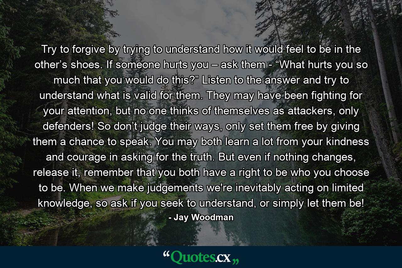 Try to forgive by trying to understand how it would feel to be in the other’s shoes. If someone hurts you – ask them - “What hurts you so much that you would do this?” Listen to the answer and try to understand what is valid for them. They may have been fighting for your attention, but no one thinks of themselves as attackers, only defenders! So don’t judge their ways, only set them free by giving them a chance to speak. You may both learn a lot from your kindness and courage in asking for the truth. But even if nothing changes, release it, remember that you both have a right to be who you choose to be. When we make judgements we're inevitably acting on limited knowledge, so ask if you seek to understand, or simply let them be! - Quote by Jay Woodman