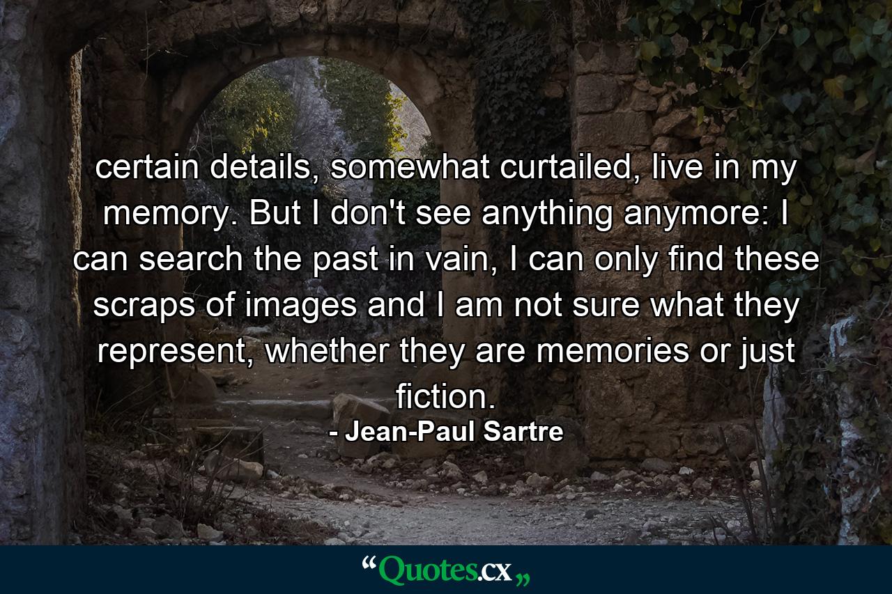 certain details, somewhat curtailed, live in my memory. But I don't see anything anymore: I can search the past in vain, I can only find these scraps of images and I am not sure what they represent, whether they are memories or just fiction. - Quote by Jean-Paul Sartre