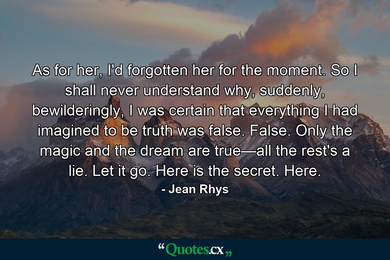 As for her, I'd forgotten her for the moment. So I shall never understand why, suddenly, bewilderingly, I was certain that everything I had imagined to be truth was false. False. Only the magic and the dream are true—all the rest's a lie. Let it go. Here is the secret. Here. - Quote by Jean Rhys