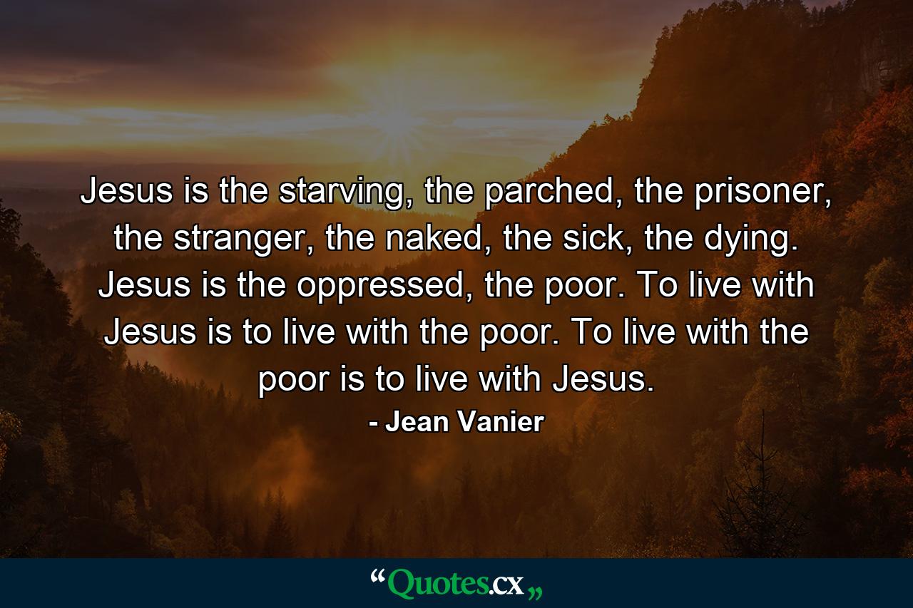 Jesus is the starving, the parched, the prisoner, the stranger, the naked, the sick, the dying. Jesus is the oppressed, the poor. To live with Jesus is to live with the poor. To live with the poor is to live with Jesus. - Quote by Jean Vanier