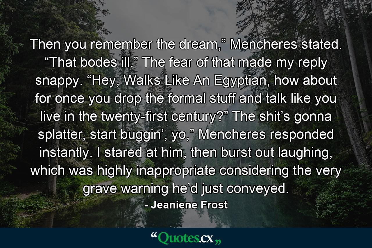 Then you remember the dream,” Mencheres stated. “That bodes ill.” The fear of that made my reply snappy. “Hey, Walks Like An Egyptian, how about for once you drop the formal stuff and talk like you live in the twenty-first century?” The shit’s gonna splatter, start buggin’, yo,” Mencheres responded instantly. I stared at him, then burst out laughing, which was highly inappropriate considering the very grave warning he’d just conveyed. - Quote by Jeaniene Frost