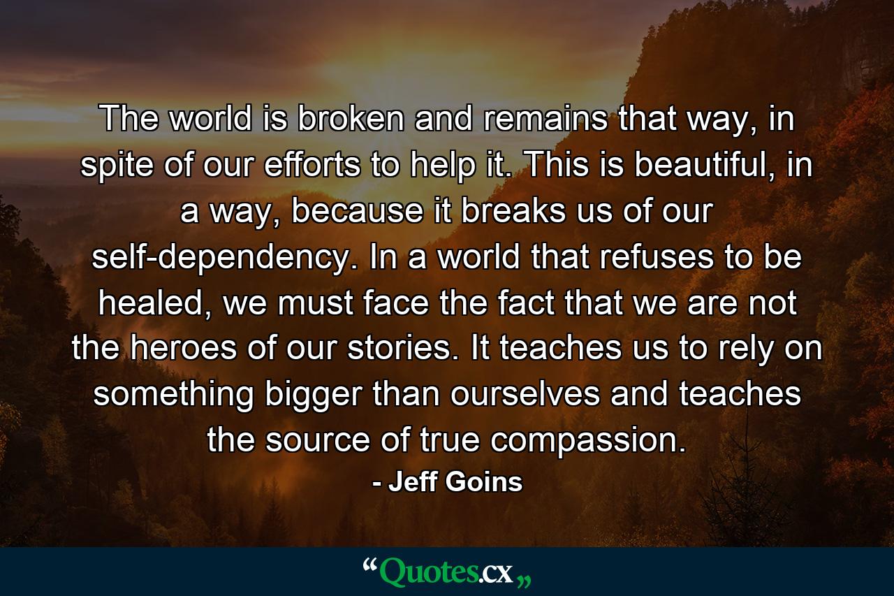 The world is broken and remains that way, in spite of our efforts to help it. This is beautiful, in a way, because it breaks us of our self-dependency. In a world that refuses to be healed, we must face the fact that we are not the heroes of our stories. It teaches us to rely on something bigger than ourselves and teaches the source of true compassion. - Quote by Jeff Goins