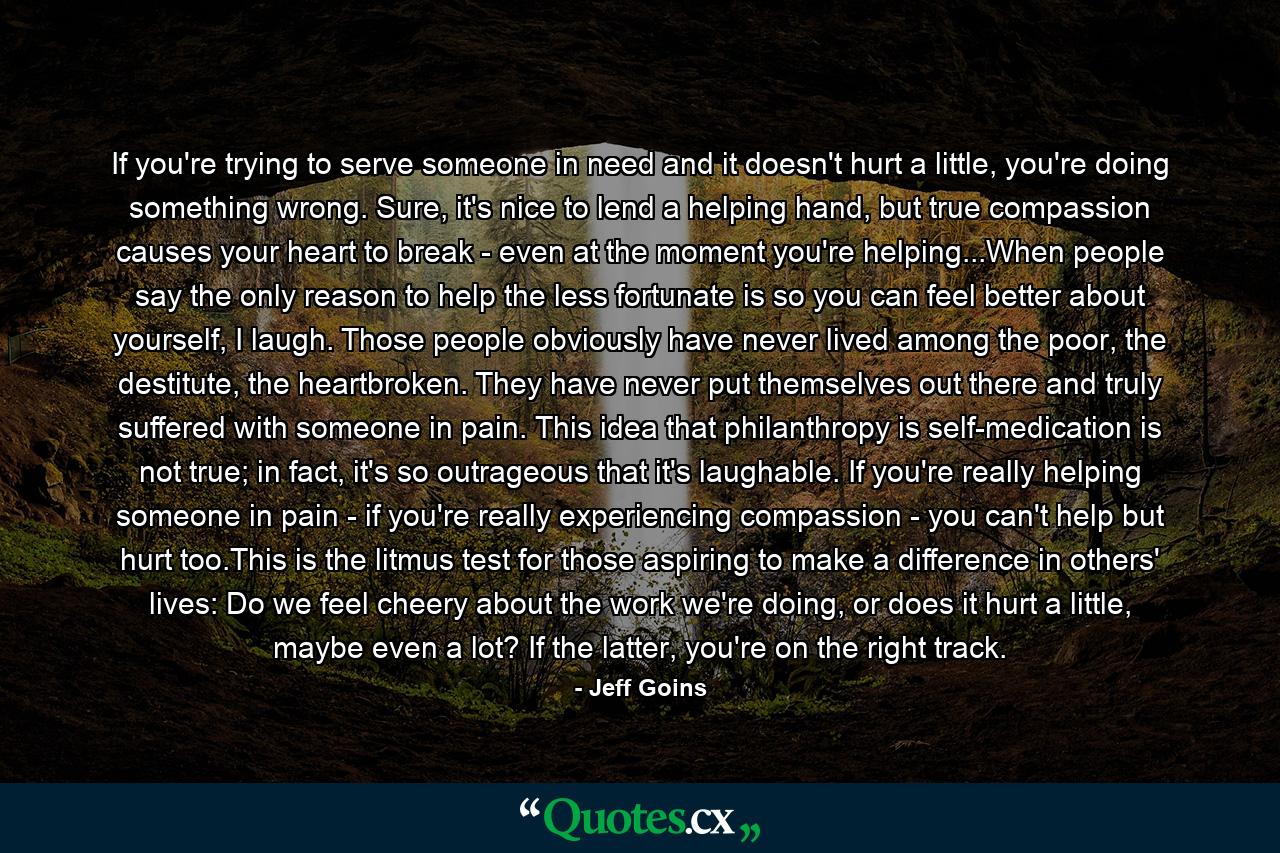 If you're trying to serve someone in need and it doesn't hurt a little, you're doing something wrong. Sure, it's nice to lend a helping hand, but true compassion causes your heart to break - even at the moment you're helping...When people say the only reason to help the less fortunate is so you can feel better about yourself, I laugh. Those people obviously have never lived among the poor, the destitute, the heartbroken. They have never put themselves out there and truly suffered with someone in pain. This idea that philanthropy is self-medication is not true; in fact, it's so outrageous that it's laughable. If you're really helping someone in pain - if you're really experiencing compassion - you can't help but hurt too.This is the litmus test for those aspiring to make a difference in others' lives: Do we feel cheery about the work we're doing, or does it hurt a little, maybe even a lot? If the latter, you're on the right track. - Quote by Jeff Goins