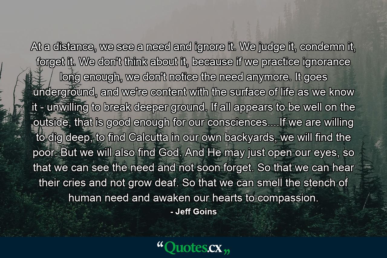 At a distance, we see a need and ignore it. We judge it, condemn it, forget it. We don't think about it, because if we practice ignorance long enough, we don't notice the need anymore. It goes underground, and we're content with the surface of life as we know it - unwilling to break deeper ground. If all appears to be well on the outside, that is good enough for our consciences....If we are willing to dig deep, to find Calcutta in our own backyards, we will find the poor. But we will also find God. And He may just open our eyes, so that we can see the need and not soon forget. So that we can hear their cries and not grow deaf. So that we can smell the stench of human need and awaken our hearts to compassion. - Quote by Jeff Goins