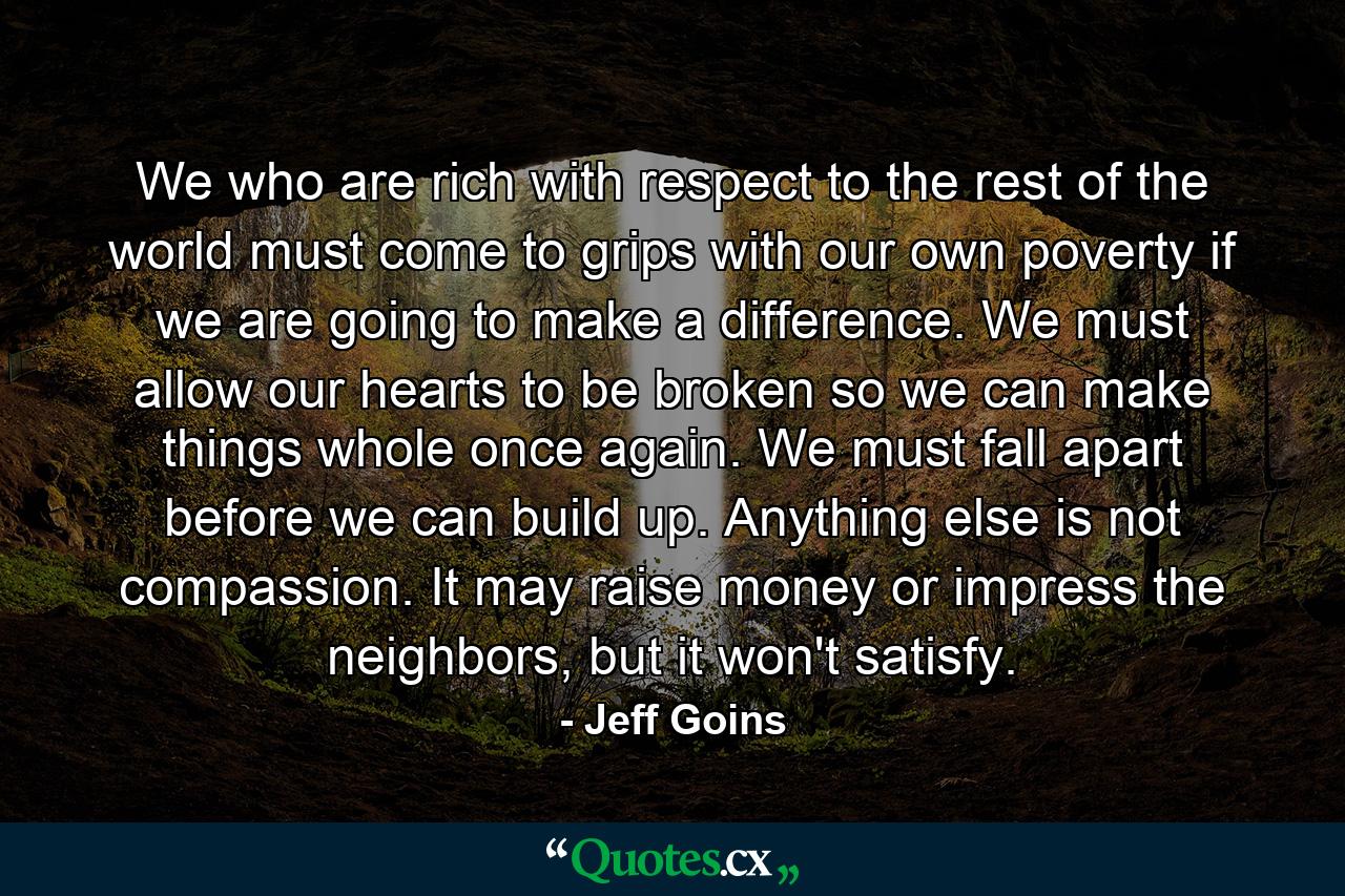 We who are rich with respect to the rest of the world must come to grips with our own poverty if we are going to make a difference. We must allow our hearts to be broken so we can make things whole once again. We must fall apart before we can build up. Anything else is not compassion. It may raise money or impress the neighbors, but it won't satisfy. - Quote by Jeff Goins