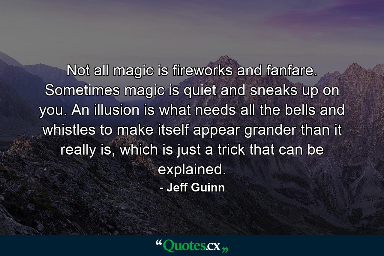 Not all magic is fireworks and fanfare. Sometimes magic is quiet and sneaks up on you. An illusion is what needs all the bells and whistles to make itself appear grander than it really is, which is just a trick that can be explained. - Quote by Jeff Guinn