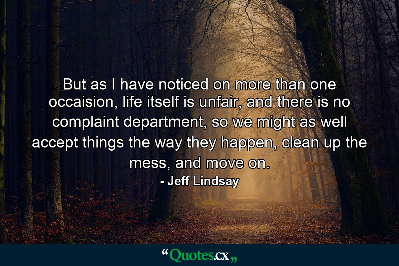 But as I have noticed on more than one occaision, life itself is unfair, and there is no complaint department, so we might as well accept things the way they happen, clean up the mess, and move on. - Quote by Jeff Lindsay