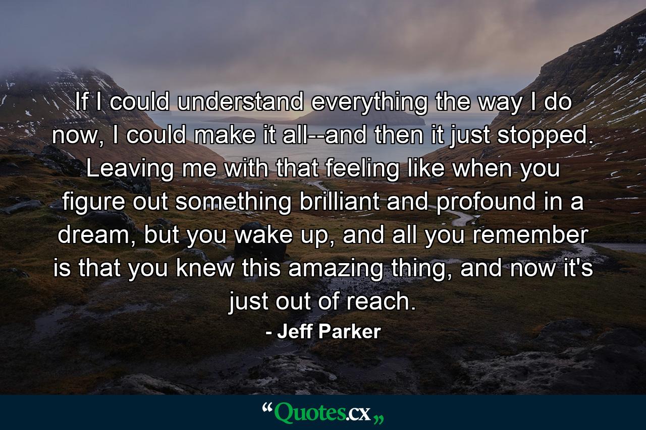 If I could understand everything the way I do now, I could make it all--and then it just stopped. Leaving me with that feeling like when you figure out something brilliant and profound in a dream, but you wake up, and all you remember is that you knew this amazing thing, and now it's just out of reach. - Quote by Jeff Parker