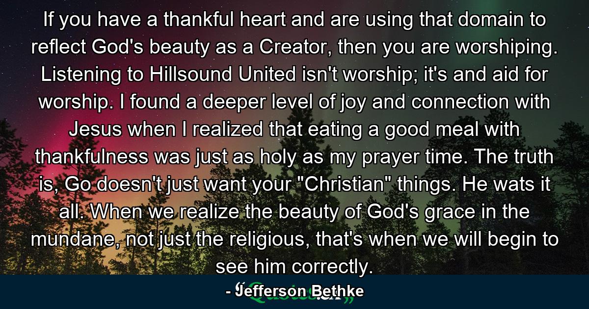 If you have a thankful heart and are using that domain to reflect God's beauty as a Creator, then you are worshiping. Listening to Hillsound United isn't worship; it's and aid for worship. I found a deeper level of joy and connection with Jesus when I realized that eating a good meal with thankfulness was just as holy as my prayer time. The truth is, Go doesn't just want your 