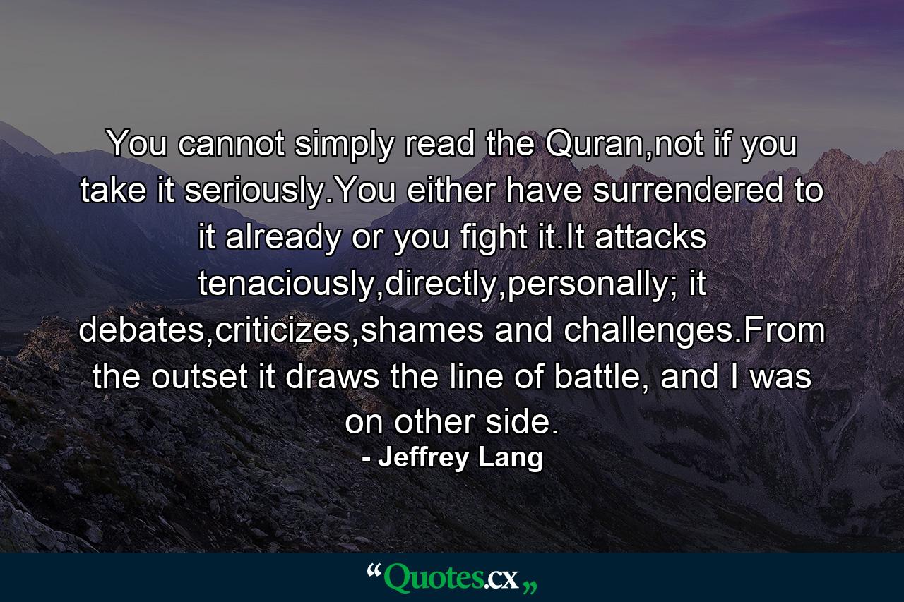 You cannot simply read the Quran,not if you take it seriously.You either have surrendered to it already or you fight it.It attacks tenaciously,directly,personally; it debates,criticizes,shames and challenges.From the outset it draws the line of battle, and I was on other side. - Quote by Jeffrey Lang