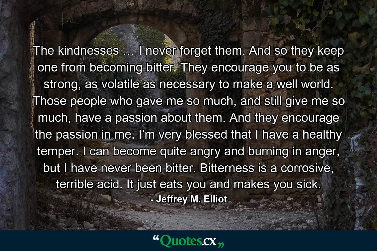 The kindnesses … I never forget them. And so they keep one from becoming bitter. They encourage you to be as strong, as volatile as necessary to make a well world. Those people who gave me so much, and still give me so much, have a passion about them. And they encourage the passion in me. I’m very blessed that I have a healthy temper. I can become quite angry and burning in anger, but I have never been bitter. Bitterness is a corrosive, terrible acid. It just eats you and makes you sick. - Quote by Jeffrey M. Elliot