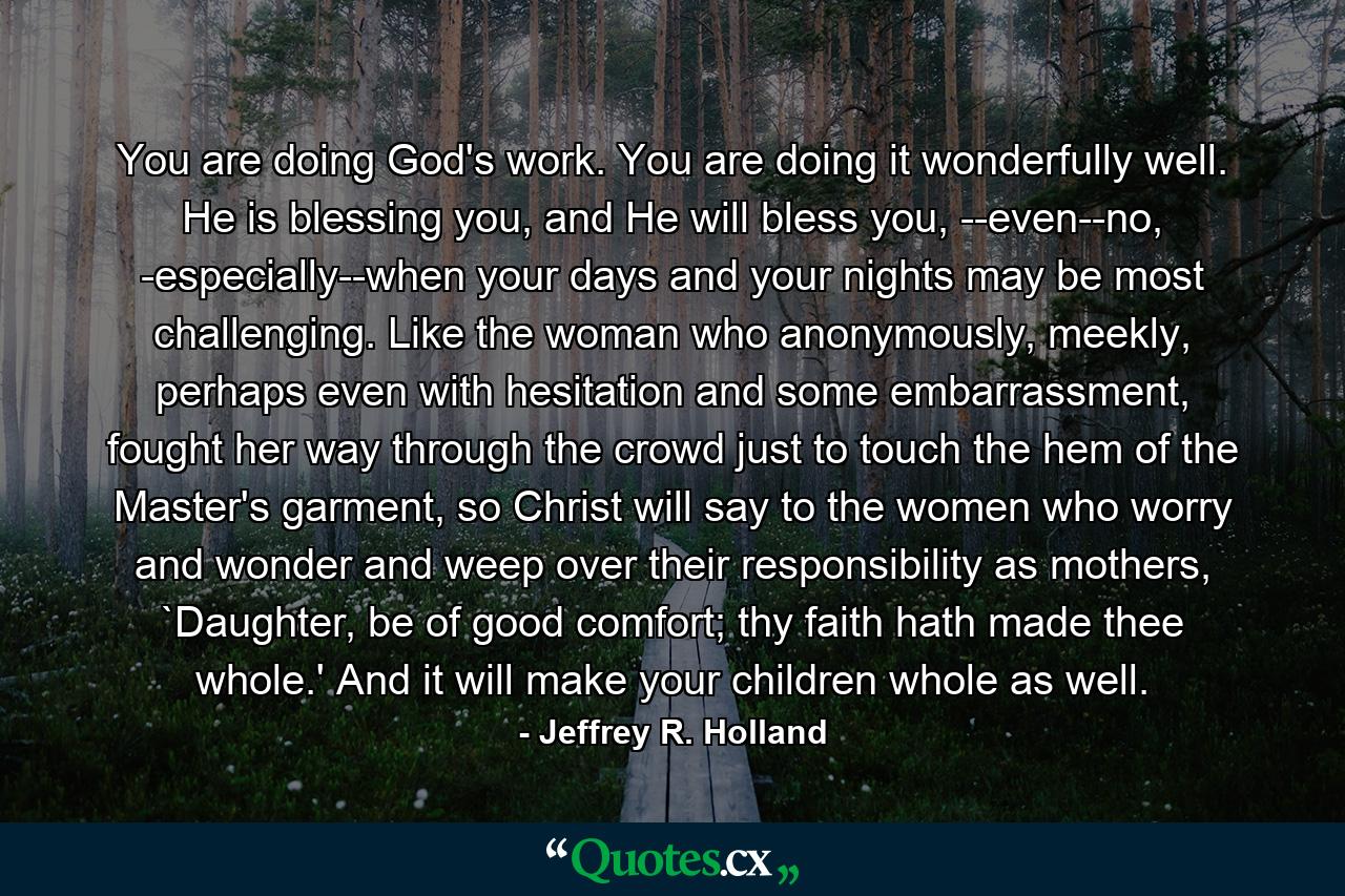 You are doing God's work. You are doing it wonderfully well. He is blessing you, and He will bless you, --even--no, -especially--when your days and your nights may be most challenging. Like the woman who anonymously, meekly, perhaps even with hesitation and some embarrassment, fought her way through the crowd just to touch the hem of the Master's garment, so Christ will say to the women who worry and wonder and weep over their responsibility as mothers, `Daughter, be of good comfort; thy faith hath made thee whole.' And it will make your children whole as well. - Quote by Jeffrey R. Holland