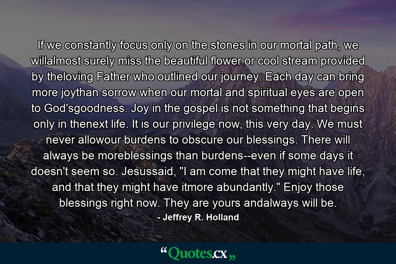 If we constantly focus only on the stones in our mortal path, we willalmost surely miss the beautiful flower or cool stream provided by theloving Father who outlined our journey. Each day can bring more joythan sorrow when our mortal and spiritual eyes are open to God'sgoodness. Joy in the gospel is not something that begins only in thenext life. It is our privilege now, this very day. We must never allowour burdens to obscure our blessings. There will always be moreblessings than burdens--even if some days it doesn't seem so. Jesussaid, 