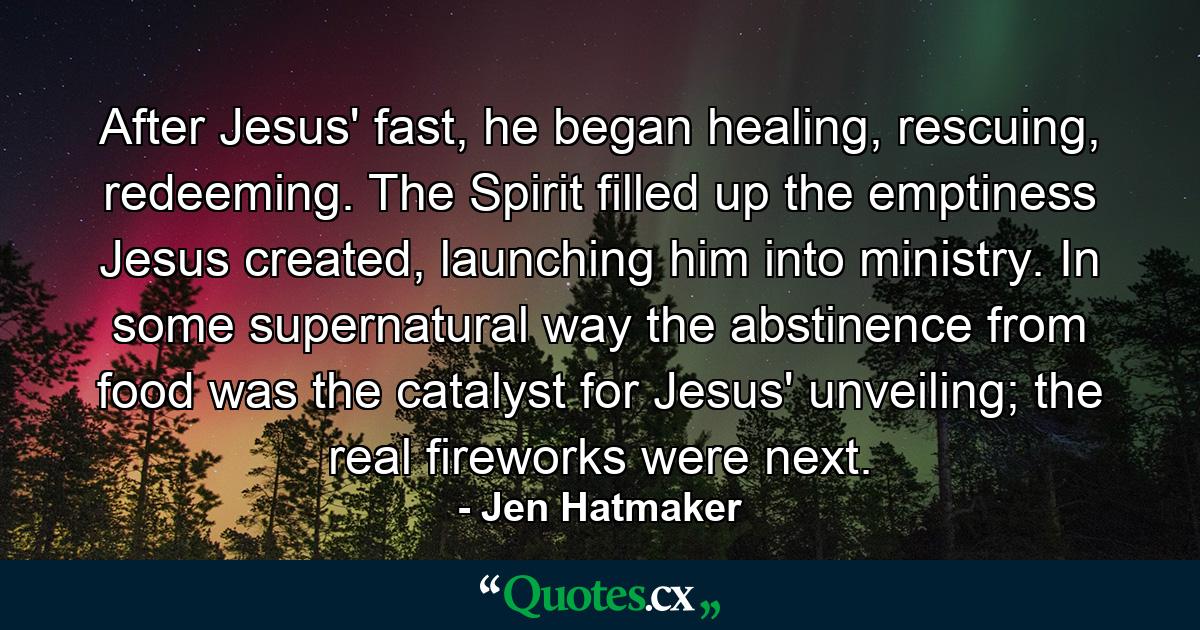 After Jesus' fast, he began healing, rescuing, redeeming. The Spirit filled up the emptiness Jesus created, launching him into ministry. In some supernatural way the abstinence from food was the catalyst for Jesus' unveiling; the real fireworks were next. - Quote by Jen Hatmaker