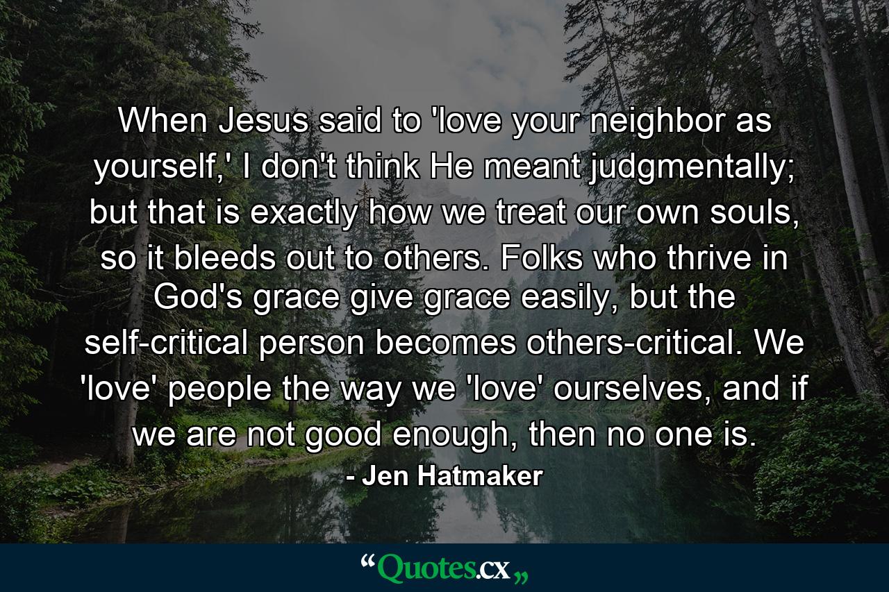 When Jesus said to 'love your neighbor as yourself,' I don't think He meant judgmentally; but that is exactly how we treat our own souls, so it bleeds out to others. Folks who thrive in God's grace give grace easily, but the self-critical person becomes others-critical. We 'love' people the way we 'love' ourselves, and if we are not good enough, then no one is. - Quote by Jen Hatmaker