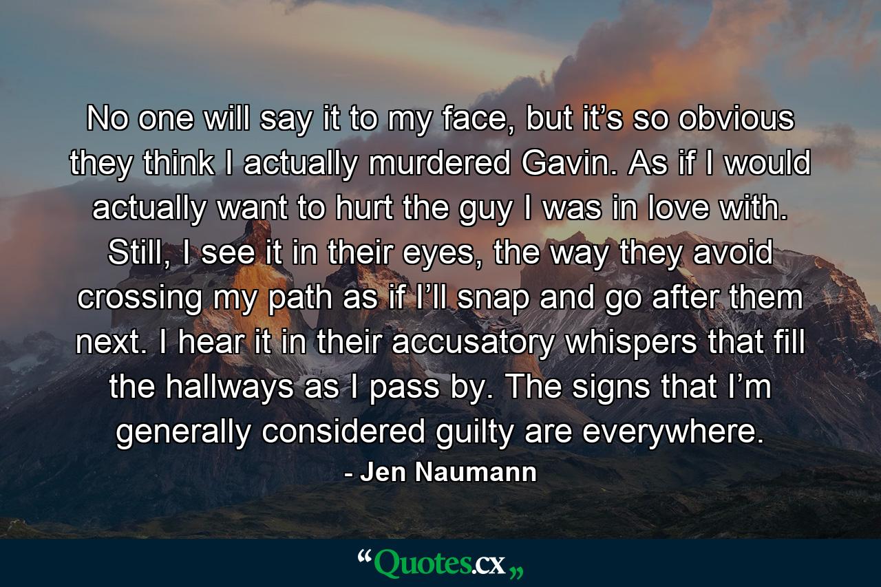 No one will say it to my face, but it’s so obvious they think I actually murdered Gavin. As if I would actually want to hurt the guy I was in love with. Still, I see it in their eyes, the way they avoid crossing my path as if I’ll snap and go after them next. I hear it in their accusatory whispers that fill the hallways as I pass by. The signs that I’m generally considered guilty are everywhere. - Quote by Jen Naumann