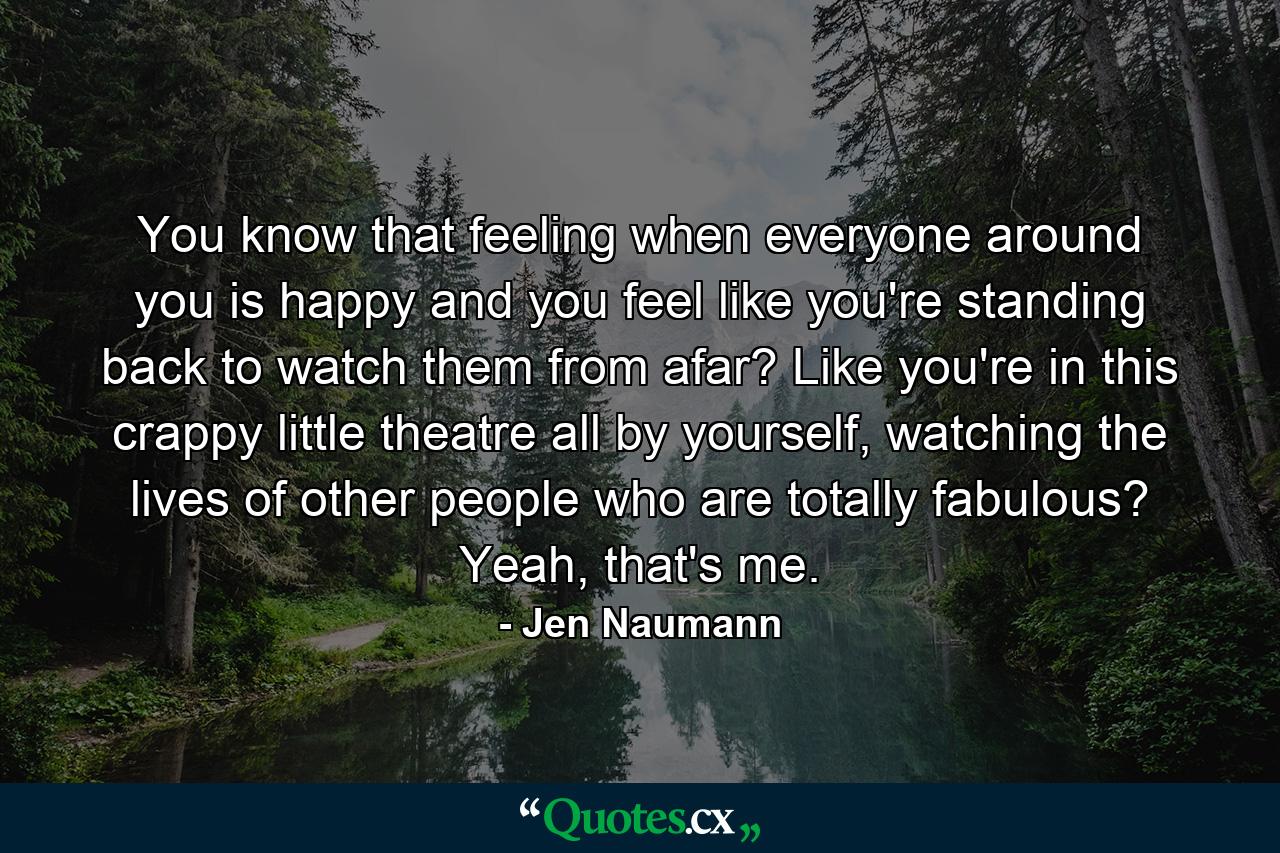 You know that feeling when everyone around you is happy and you feel like you're standing back to watch them from afar? Like you're in this crappy little theatre all by yourself, watching the lives of other people who are totally fabulous? Yeah, that's me. - Quote by Jen Naumann