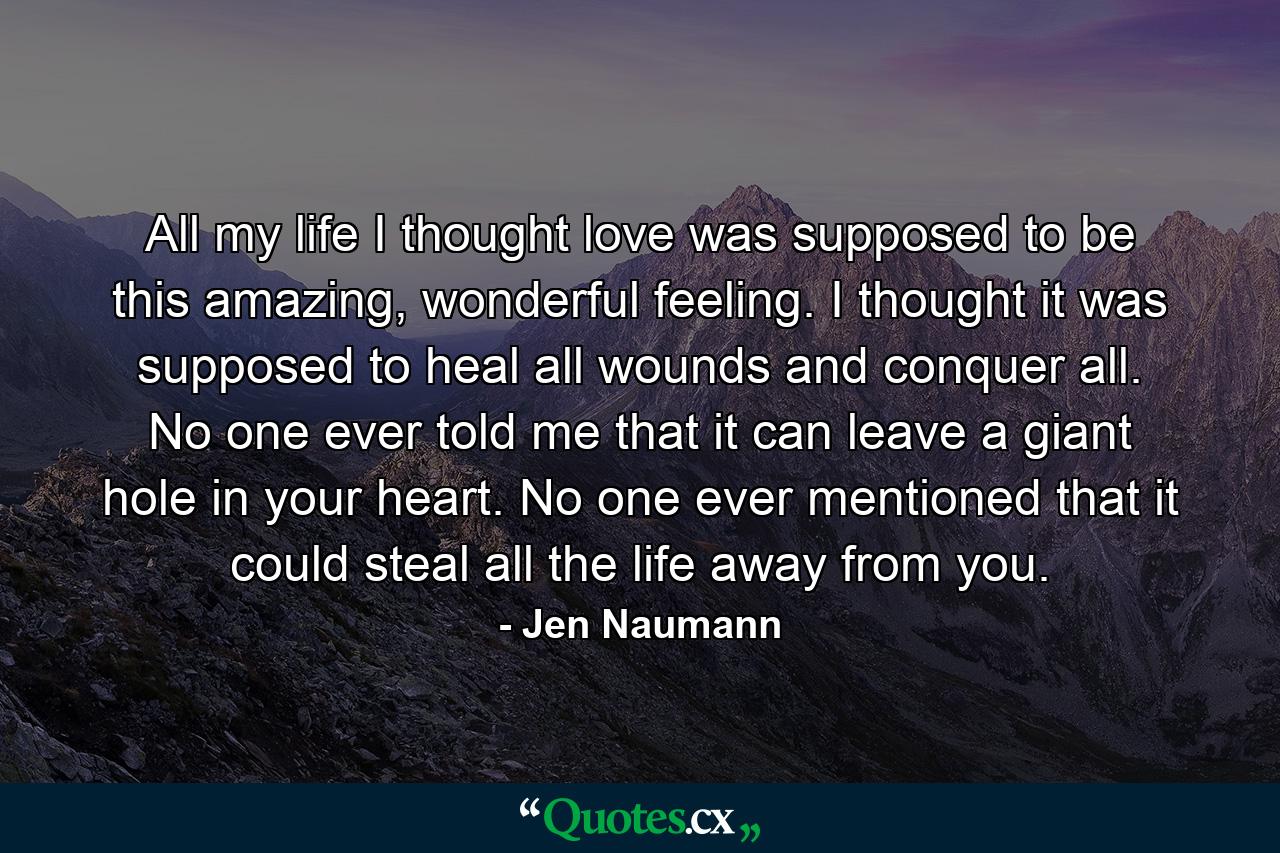 All my life I thought love was supposed to be this amazing, wonderful feeling. I thought it was supposed to heal all wounds and conquer all. No one ever told me that it can leave a giant hole in your heart. No one ever mentioned that it could steal all the life away from you. - Quote by Jen Naumann