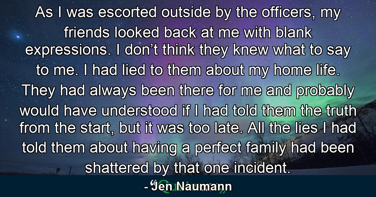 As I was escorted outside by the officers, my friends looked back at me with blank expressions. I don’t think they knew what to say to me. I had lied to them about my home life. They had always been there for me and probably would have understood if I had told them the truth from the start, but it was too late. All the lies I had told them about having a perfect family had been shattered by that one incident. - Quote by Jen Naumann