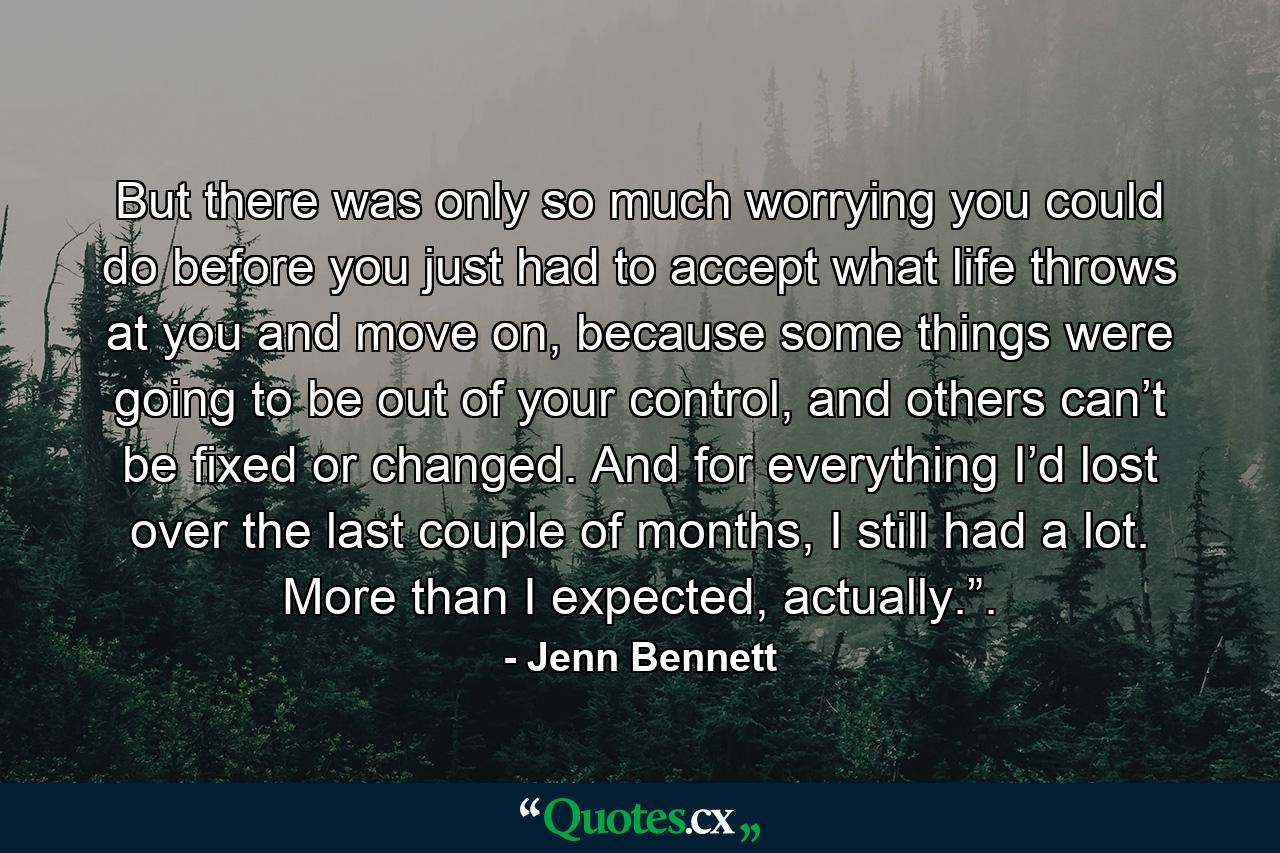 But there was only so much worrying you could do before you just had to accept what life throws at you and move on, because some things were going to be out of your control, and others can’t be fixed or changed. And for everything I’d lost over the last couple of months, I still had a lot. More than I expected, actually.”. - Quote by Jenn Bennett