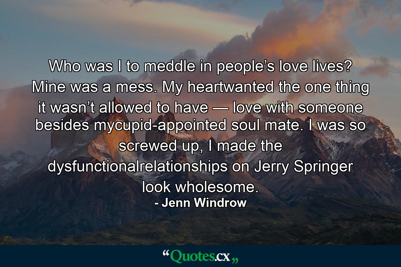 Who was I to meddle in people’s love lives? Mine was a mess. My heartwanted the one thing it wasn’t allowed to have — love with someone besides mycupid-appointed soul mate. I was so screwed up, I made the dysfunctionalrelationships on Jerry Springer look wholesome. - Quote by Jenn Windrow