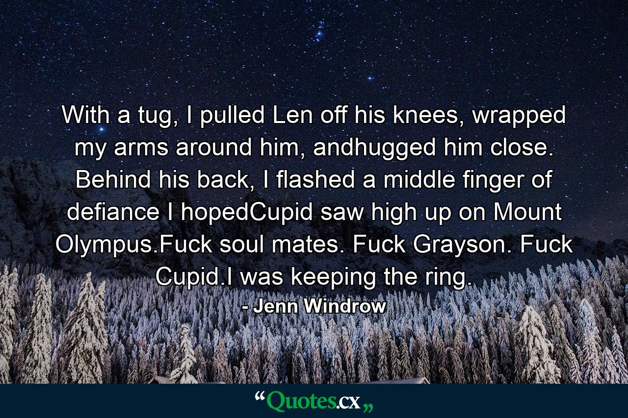 With a tug, I pulled Len off his knees, wrapped my arms around him, andhugged him close. Behind his back, I flashed a middle finger of defiance I hopedCupid saw high up on Mount Olympus.Fuck soul mates. Fuck Grayson. Fuck Cupid.I was keeping the ring. - Quote by Jenn Windrow