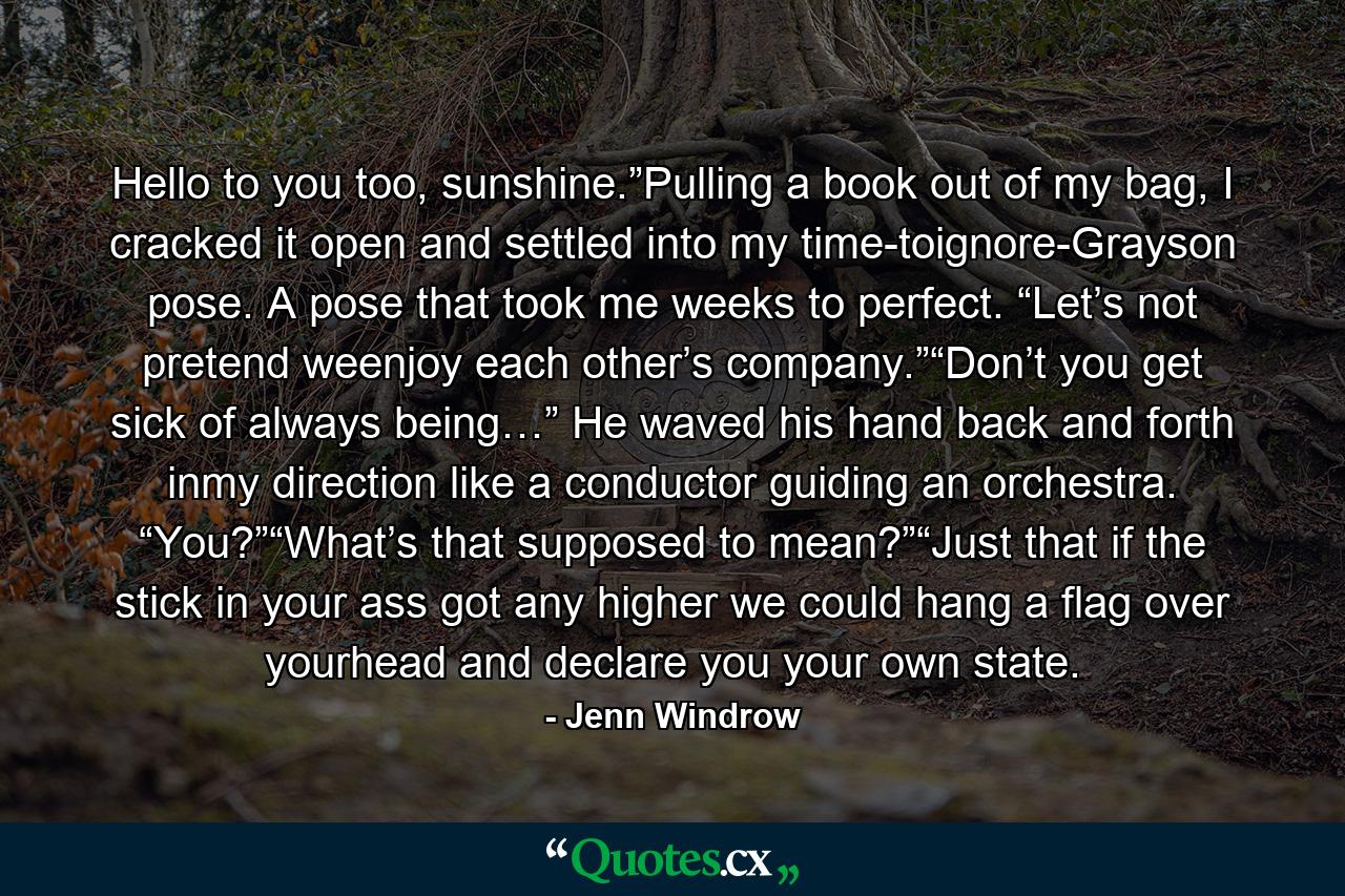 Hello to you too, sunshine.”Pulling a book out of my bag, I cracked it open and settled into my time-toignore-Grayson pose. A pose that took me weeks to perfect. “Let’s not pretend weenjoy each other’s company.”“Don’t you get sick of always being…” He waved his hand back and forth inmy direction like a conductor guiding an orchestra. “You?”“What’s that supposed to mean?”“Just that if the stick in your ass got any higher we could hang a flag over yourhead and declare you your own state. - Quote by Jenn Windrow