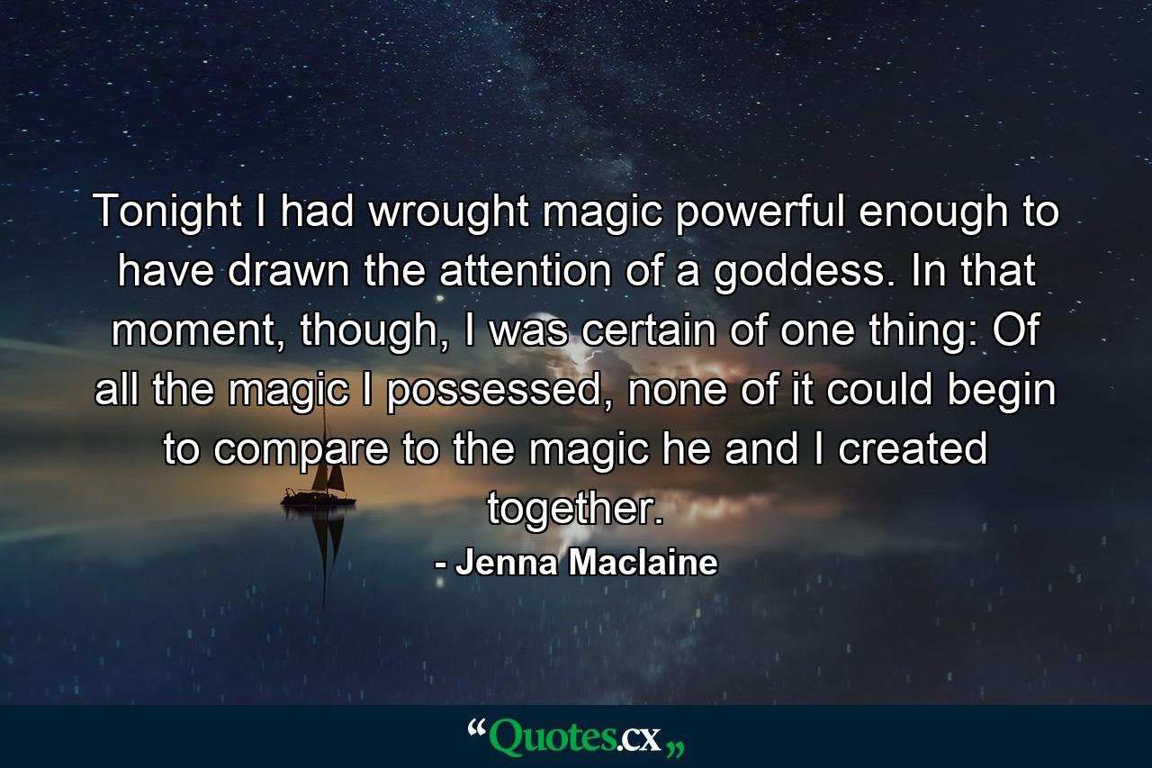 Tonight I had wrought magic powerful enough to have drawn the attention of a goddess. In that moment, though, I was certain of one thing: Of all the magic I possessed, none of it could begin to compare to the magic he and I created together. - Quote by Jenna Maclaine