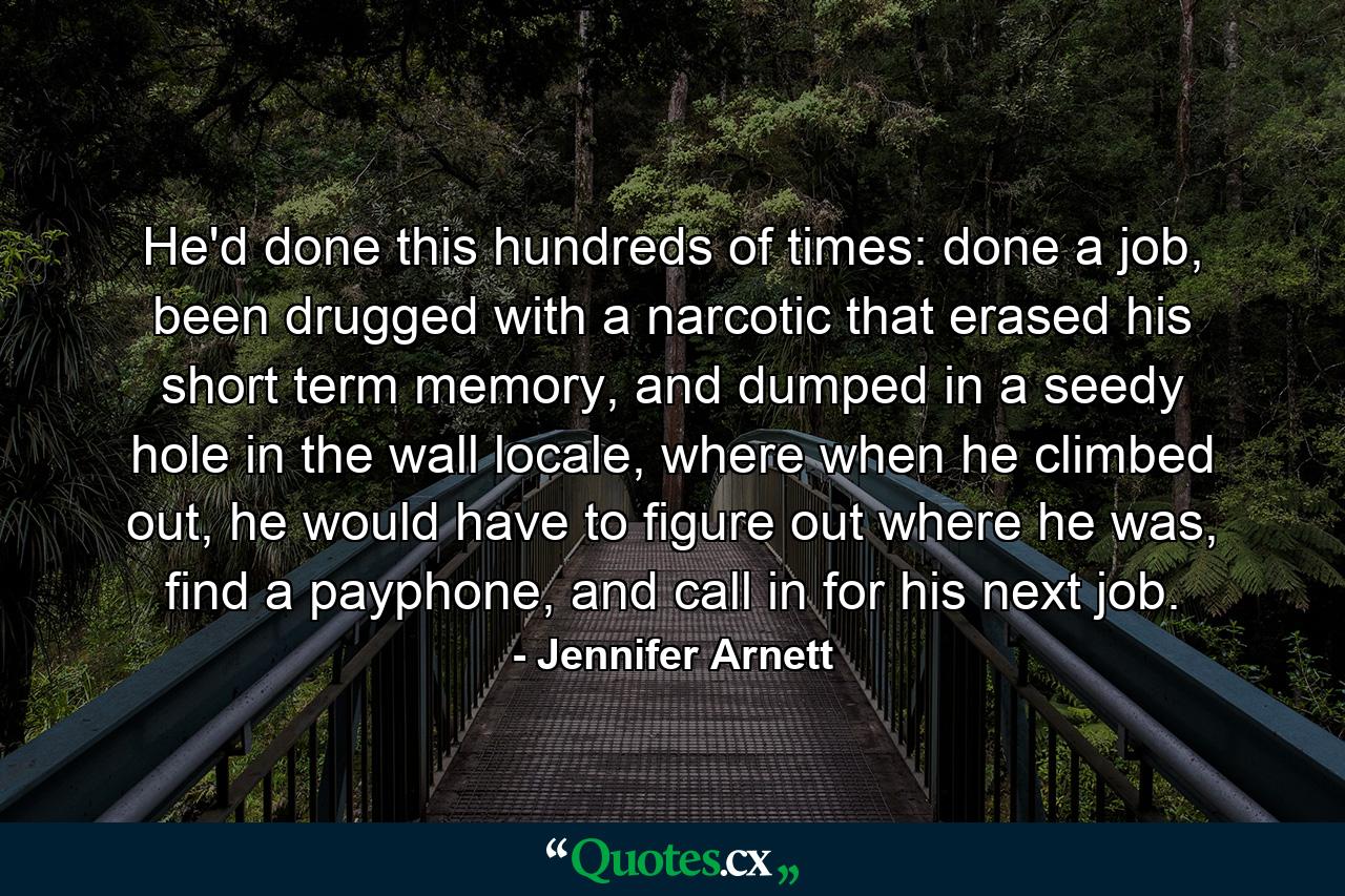 He'd done this hundreds of times: done a job, been drugged with a narcotic that erased his short term memory, and dumped in a seedy hole in the wall locale, where when he climbed out, he would have to figure out where he was, find a payphone, and call in for his next job. - Quote by Jennifer Arnett