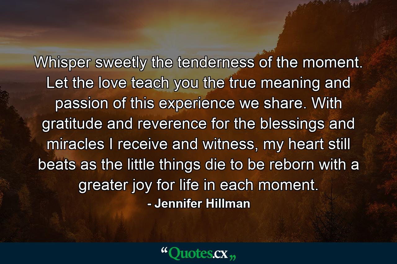 Whisper sweetly the tenderness of the moment. Let the love teach you the true meaning and passion of this experience we share. With gratitude and reverence for the blessings and miracles I receive and witness, my heart still beats as the little things die to be reborn with a greater joy for life in each moment. - Quote by Jennifer Hillman