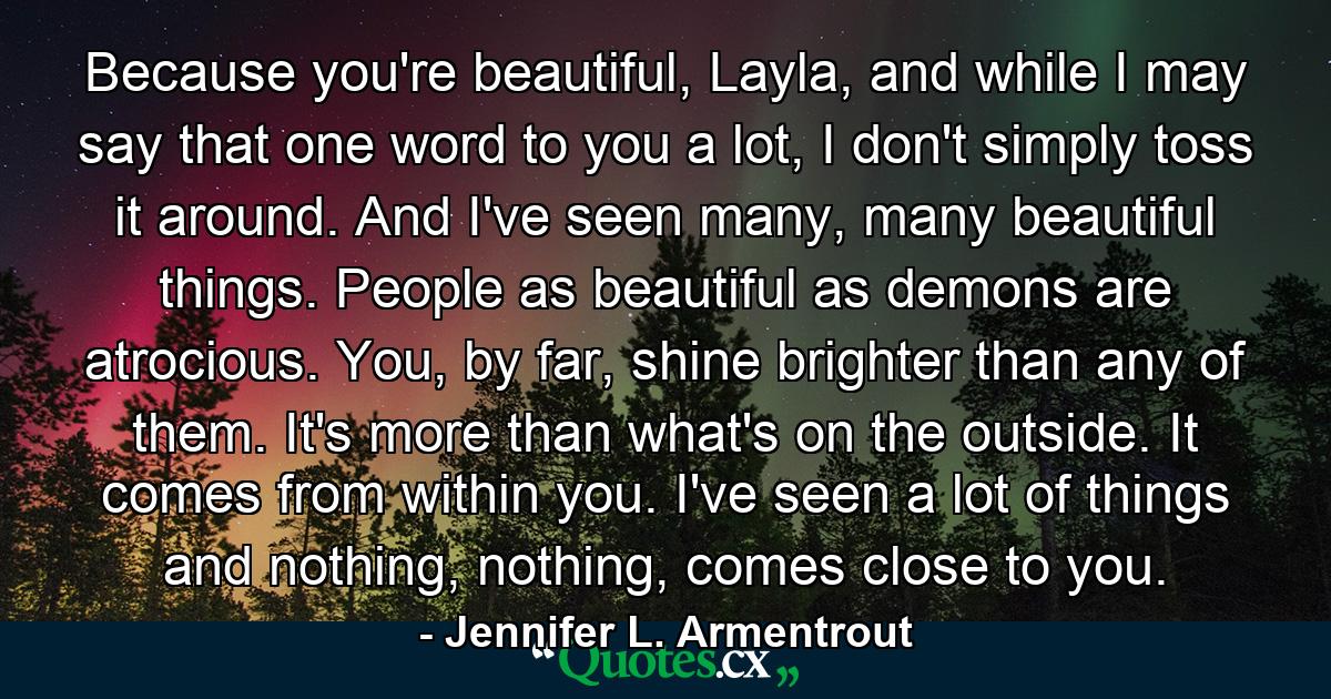 Because you're beautiful, Layla, and while I may say that one word to you a lot, I don't simply toss it around. And I've seen many, many beautiful things. People as beautiful as demons are atrocious. You, by far, shine brighter than any of them. It's more than what's on the outside. It comes from within you. I've seen a lot of things and nothing, nothing, comes close to you. - Quote by Jennifer L. Armentrout