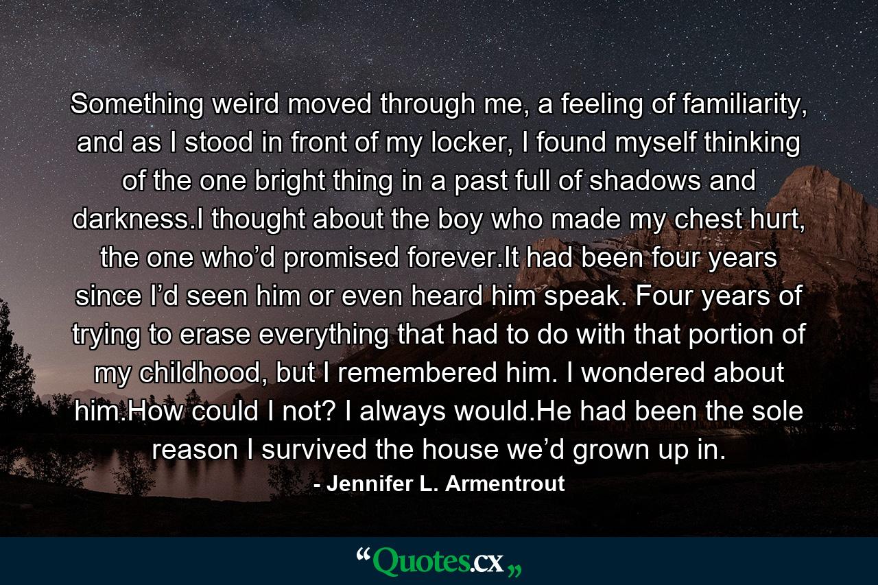 Something weird moved through me, a feeling of familiarity, and as I stood in front of my locker, I found myself thinking of the one bright thing in a past full of shadows and darkness.I thought about the boy who made my chest hurt, the one who’d promised forever.It had been four years since I’d seen him or even heard him speak. Four years of trying to erase everything that had to do with that portion of my childhood, but I remembered him. I wondered about him.How could I not? I always would.He had been the sole reason I survived the house we’d grown up in. - Quote by Jennifer L. Armentrout