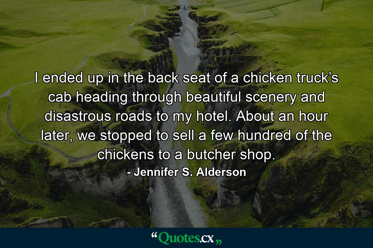 I ended up in the back seat of a chicken truck’s cab heading through beautiful scenery and disastrous roads to my hotel. About an hour later, we stopped to sell a few hundred of the chickens to a butcher shop. - Quote by Jennifer S. Alderson