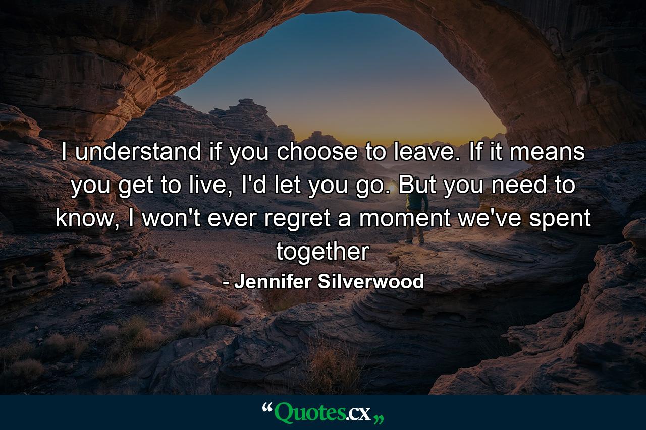 I understand if you choose to leave. If it means you get to live, I'd let you go. But you need to know, I won't ever regret a moment we've spent together - Quote by Jennifer Silverwood