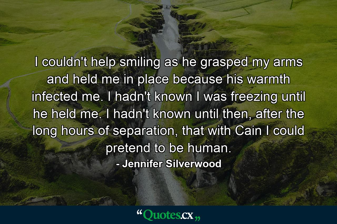 I couldn't help smiling as he grasped my arms and held me in place because his warmth infected me. I hadn't known I was freezing until he held me. I hadn't known until then, after the long hours of separation, that with Cain I could pretend to be human. - Quote by Jennifer Silverwood