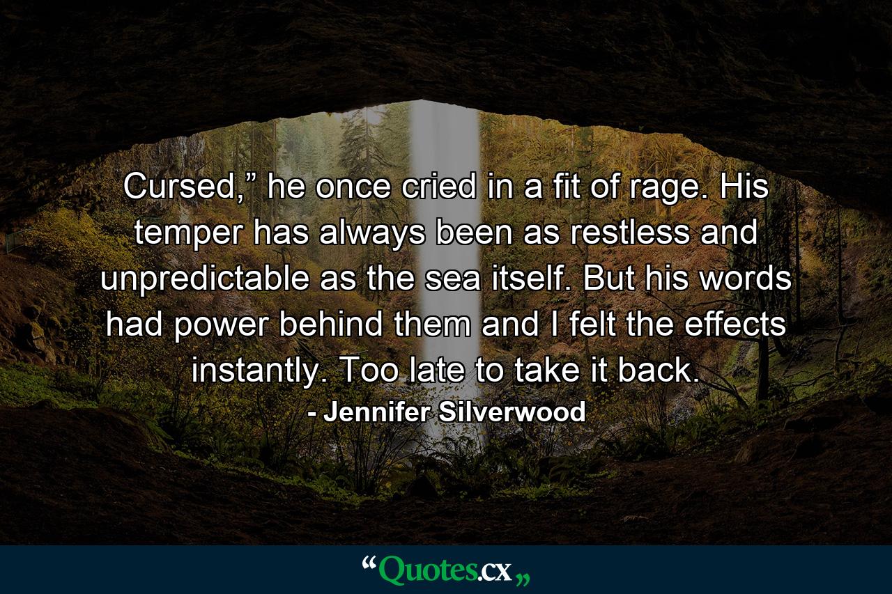 Cursed,” he once cried in a fit of rage. His temper has always been as restless and unpredictable as the sea itself. But his words had power behind them and I felt the effects instantly. Too late to take it back. - Quote by Jennifer Silverwood