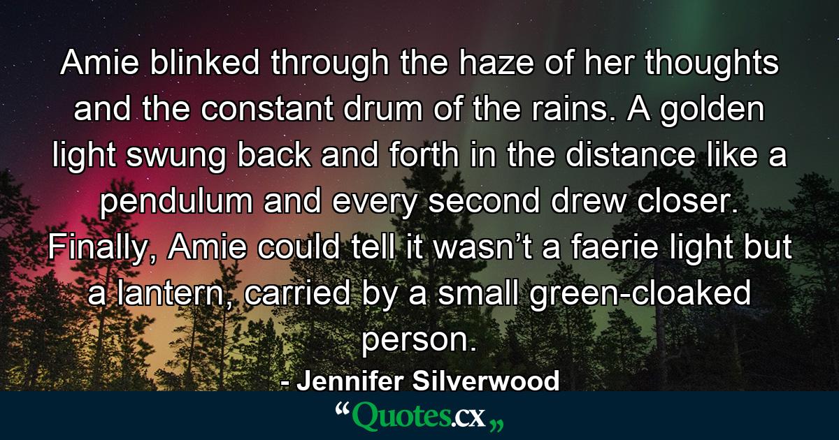 Amie blinked through the haze of her thoughts and the constant drum of the rains. A golden light swung back and forth in the distance like a pendulum and every second drew closer. Finally, Amie could tell it wasn’t a faerie light but a lantern, carried by a small green-cloaked person. - Quote by Jennifer Silverwood