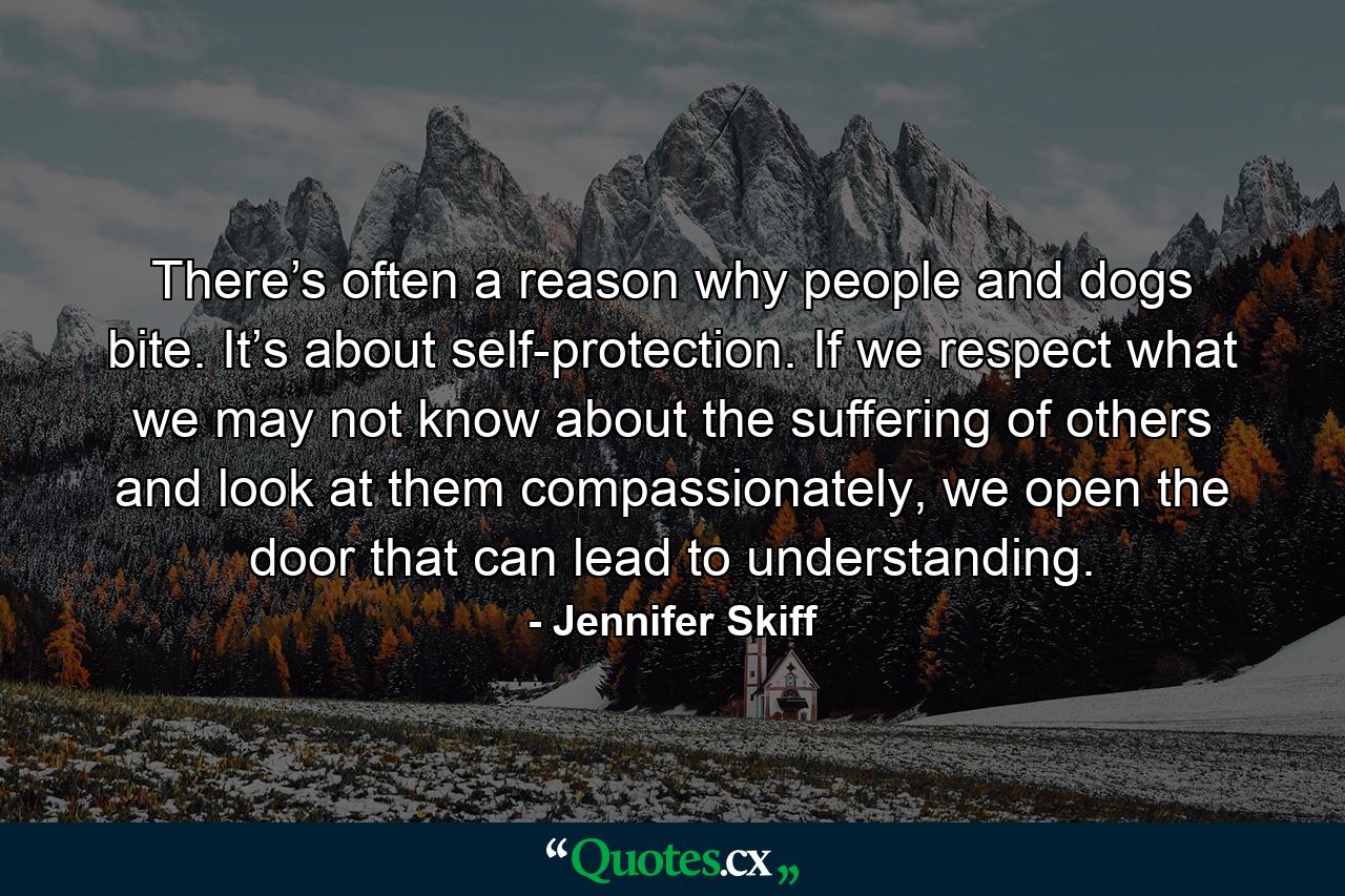 There’s often a reason why people and dogs bite. It’s about self-protection. If we respect what we may not know about the suffering of others and look at them compassionately, we open the door that can lead to understanding. - Quote by Jennifer Skiff