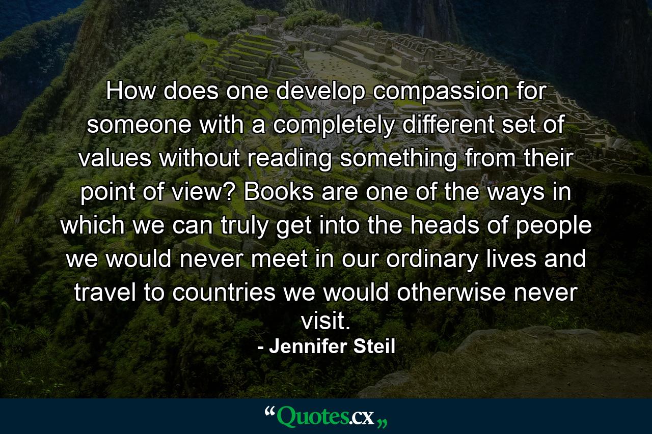 How does one develop compassion for someone with a completely different set of values without reading something from their point of view? Books are one of the ways in which we can truly get into the heads of people we would never meet in our ordinary lives and travel to countries we would otherwise never visit. - Quote by Jennifer Steil