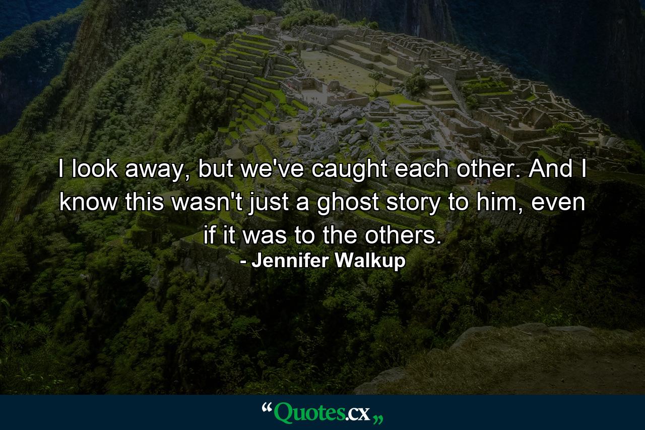 I look away, but we've caught each other. And I know this wasn't just a ghost story to him, even if it was to the others. - Quote by Jennifer Walkup