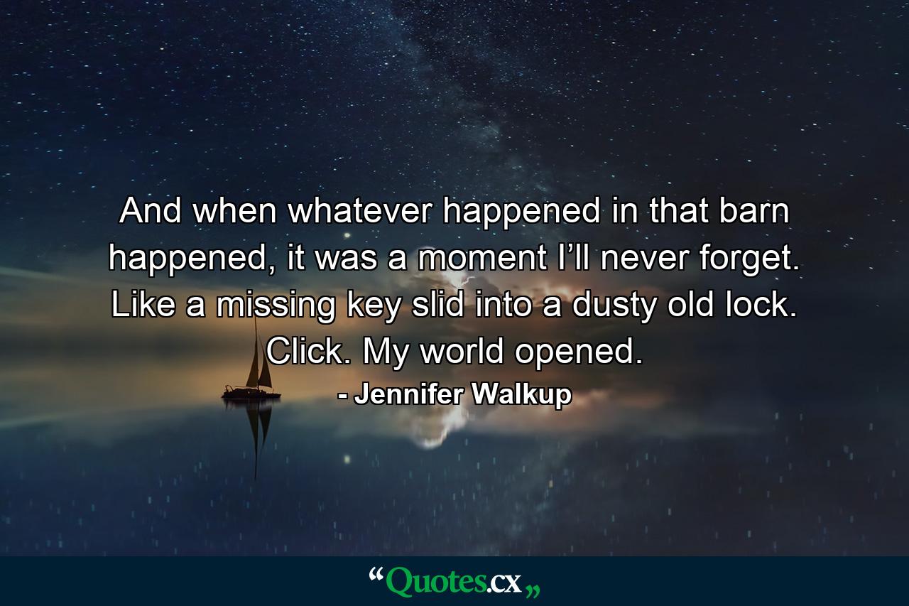 And when whatever happened in that barn happened, it was a moment I’ll never forget. Like a missing key slid into a dusty old lock. Click. My world opened. - Quote by Jennifer Walkup