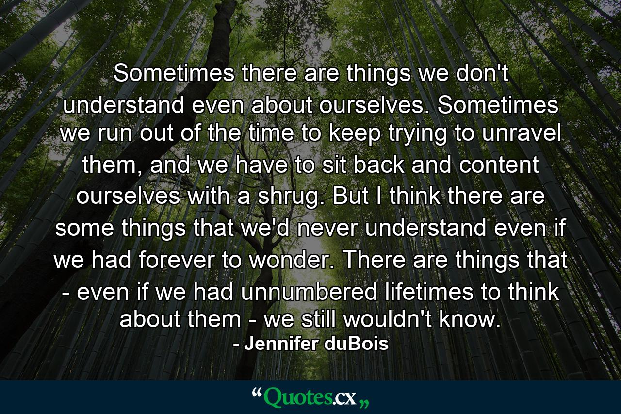 Sometimes there are things we don't understand even about ourselves. Sometimes we run out of the time to keep trying to unravel them, and we have to sit back and content ourselves with a shrug. But I think there are some things that we'd never understand even if we had forever to wonder. There are things that - even if we had unnumbered lifetimes to think about them - we still wouldn't know. - Quote by Jennifer duBois