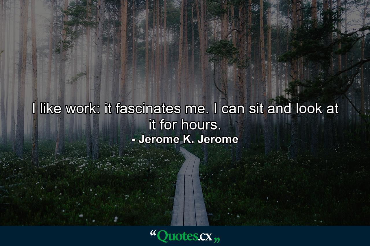 I like work: it fascinates me. I can sit and look at it for hours. - Quote by Jerome K. Jerome