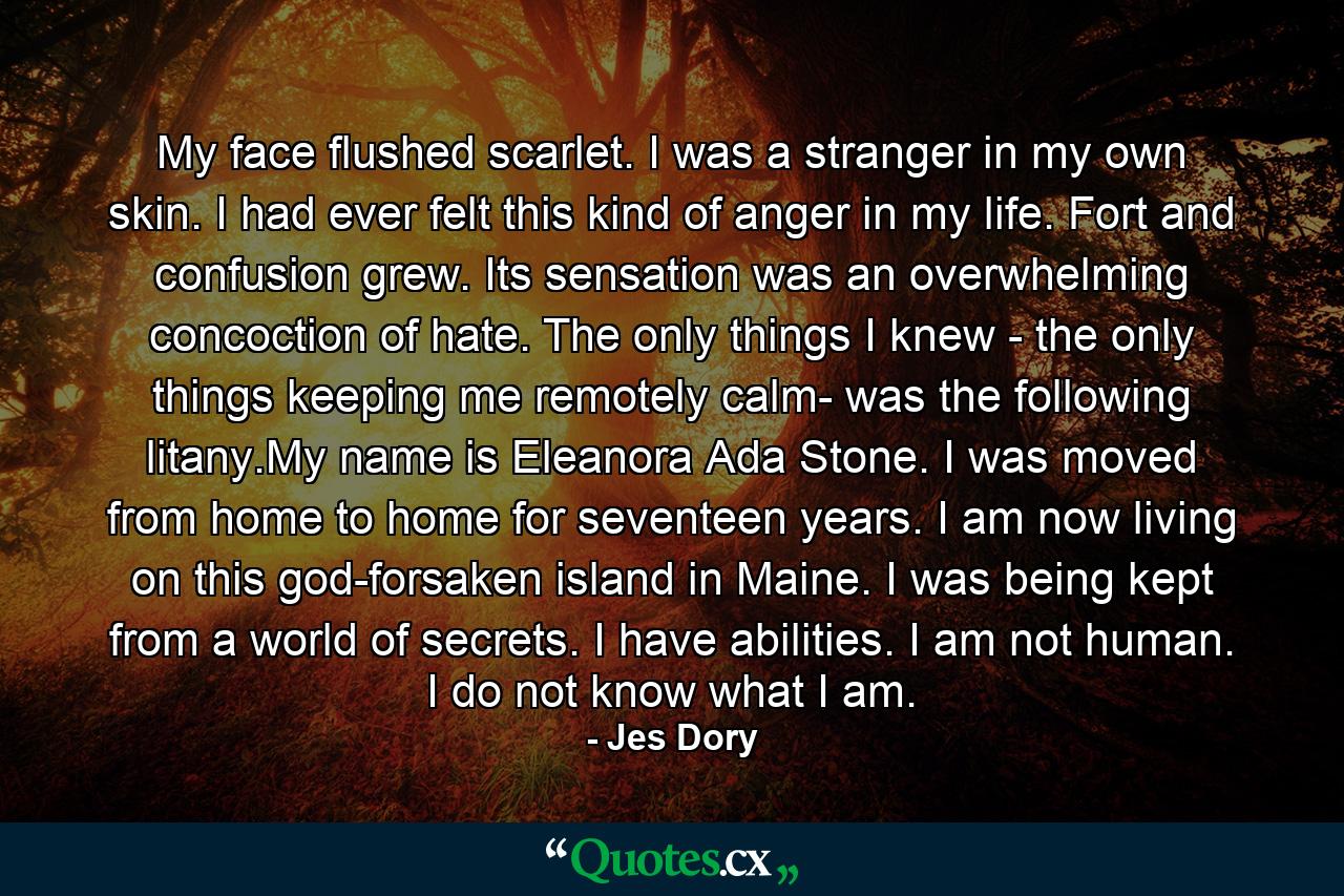 My face flushed scarlet. I was a stranger in my own skin. I had ever felt this kind of anger in my life. Fort and confusion grew. Its sensation was an overwhelming concoction of hate. The only things I knew - the only things keeping me remotely calm- was the following litany.My name is Eleanora Ada Stone. I was moved from home to home for seventeen years. I am now living on this god-forsaken island in Maine. I was being kept from a world of secrets. I have abilities. I am not human. I do not know what I am. - Quote by Jes Dory