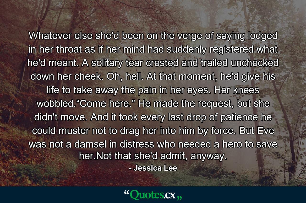 Whatever else she’d been on the verge of saying lodged in her throat as if her mind had suddenly registered what he'd meant. A solitary tear crested and trailed unchecked down her cheek. Oh, hell. At that moment, he'd give his life to take away the pain in her eyes. Her knees wobbled.“Come here.” He made the request, but she didn't move. And it took every last drop of patience he could muster not to drag her into him by force. But Eve was not a damsel in distress who needed a hero to save her.Not that she'd admit, anyway. - Quote by Jessica Lee