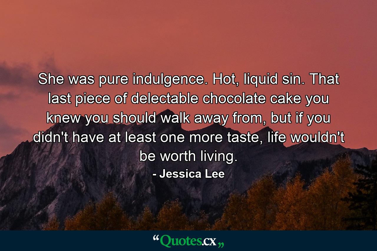 She was pure indulgence. Hot, liquid sin. That last piece of delectable chocolate cake you knew you should walk away from, but if you didn't have at least one more taste, life wouldn't be worth living. - Quote by Jessica Lee