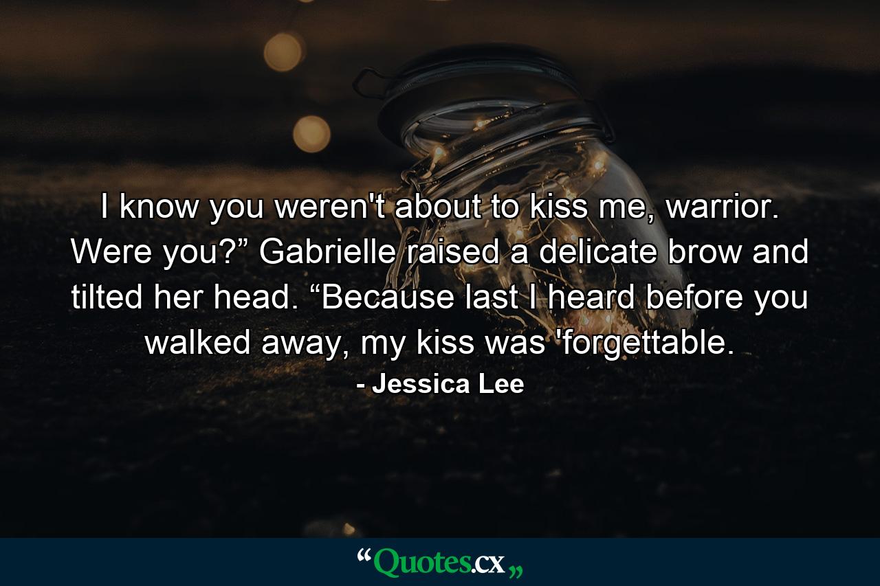 I know you weren't about to kiss me, warrior. Were you?” Gabrielle raised a delicate brow and tilted her head. “Because last I heard before you walked away, my kiss was 'forgettable. - Quote by Jessica Lee