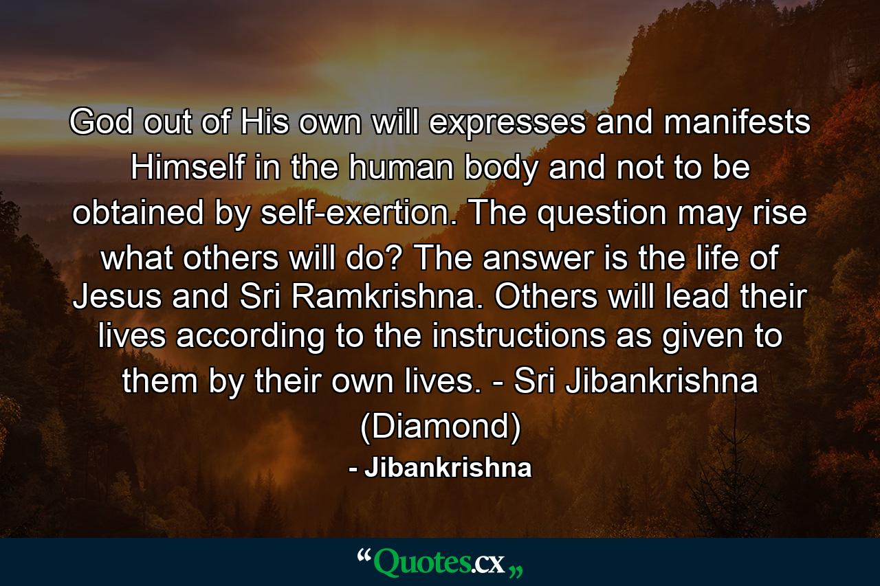 God out of His own will expresses and manifests Himself in the human body and not to be obtained by self-exertion. The question may rise what others will do? The answer is the life of Jesus and Sri Ramkrishna. Others will lead their lives according to the instructions as given to them by their own lives. - Sri Jibankrishna (Diamond) - Quote by Jibankrishna